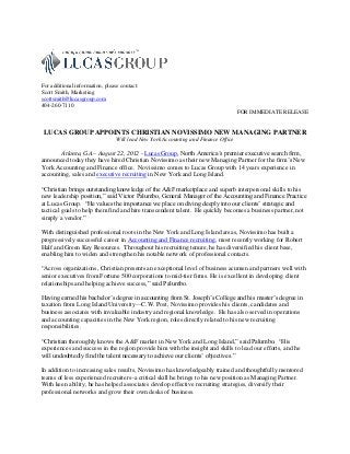 For additional information, please contact:
Scott Smith, Marketing
scottsmith@lucasgroup.com
404-260-7110
                                                                                    FOR IMMEDIATE RELEASE


 LUCAS GROUP APPOINTS CHRISTIAN NOVISSIMO NEW MANAGING PARTNER
                                 Will lead New York Accounting and Finance Office

        Atlanta, GA – August 22, 2012 - Lucas Group, North America’s premier executive search firm,
announced today they have hired Christian Novissimo as their new Managing Partner for the firm’s New
York Accounting and Finance office. Novissimo comes to Lucas Group with 14 years experience in
accounting, sales and executive recruiting in New York and Long Island.

“Christian brings outstanding knowledge of the A&F marketplace and superb interpersonal skills to his
new leadership position,” said Victor Palumbo, General Manager of the Accounting and Finance Practice
at Lucas Group. “He values the importance we place on diving deeply into our clients’ strategic and
tactical goals to help them find and hire transcendent talent. He quickly becomes a business partner, not
simply a vendor.”

With distinguished professional roots in the New York and Long Island areas, Novissimo has built a
progressively successful career in Accounting and Finance recruiting, most recently working for Robert
Half and Green Key Resources. Throughout his recruiting tenure, he has diversified his client base,
enabling him to widen and strengthen his notable network of professional contacts.

“Across organizations, Christian presents an exceptional level of business acumen and partners well with
senior executives from Fortune 500 corporations to mid-tier firms. He is excellent in developing client
relationships and helping achieve success,” said Palumbo.

Having earned his bachelor’s degree in accounting from St. Joseph’s College and his master’s degree in
taxation from Long Island University—C.W. Post, Novissimo provides his clients, candidates and
business associates with invaluable industry and regional knowledge. He has also served in operations
and accounting capacities in the New York region, roles directly related to his new recruiting
responsibilities.

“Christian thoroughly knows the A&F market in New York and Long Island,” said Palumbo. “His
experiences and success in the region provide him with the insight and skills to lead our efforts, and he
will undoubtedly find the talent necessary to achieve our clients’ objectives.”

In addition to increasing sales results, Novissimo has knowledgeably trained and thoughtfully mentored
teams of less experienced recruiters–a critical skill he brings to his new position as Managing Partner.
With keen ability, he has helped associates develop effective recruiting strategies, diversify their
professional networks and grow their own desks of business.
 