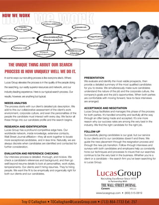 how we work
How we work




  The unique Thing abouT our search
process is how uniquely well we do iT.
In some ways our recruiting process is like everyone else’s. Where       PReseNtAtioN
                                                                         We evaluate and identify the most viable prospects, then
Lucas Group elevates the process is in the quality of the people doing
                                                                         provide a detailed summary of the most qualified candidates
the searching, our vastly superior resources and network, and our        for you to review. We simultaneously make sure candidates
industry-leading experience. Here is our typical search process. Our     understand the nature of the job and the corporate culture, the
                                                                         company’s goals and the job’s opportunities. When both parties
results, however, are anything but typical.
                                                                         are comfortable with moving forward, face-to-face interviews
                                                                         are arranged.
Needs ANAlysis
The process starts with our client’s detailed job description. We
                                                                         AccePtANce ANd NegotiAtioN
add to this our collaborative assessment of the client’s work
                                                                         Lucas Group facilitates and manages this phase of the process
environment, corporate culture, and even the personalities of the
                                                                         for both parties. It’s handled smoothly and tactfully all the way
people the candidate must interact with every day. We factor all
                                                                         through an offer being made and accepted. It’s one more
these things into our candidate profile and the search begins.
                                                                         reason why our success rates are among the very best in the
                                                                         industry. We find the right candidate for the right job.
ReseARch ANd ideNtificAtioN
Lucas Group has a profound competitive edge here. Our
                                                                         follow-uP
worldwide network, inside knowledge, extensive contacts,
                                                                         Successfully placing candidates is our goal, but our service
Wall Street Journal affiliation—they all work together to locate
                                                                         to our clients and to our candidates doesn’t end there. We
more exceptional candidates, and in less time. Naturally, we are
                                                                         guide the new placement through the resignation process and
always discrete when candidates are identified and contacted for
                                                                         through the new job transition. Follow-through interviews and
further consideration.
                                                                         surveys with both candidates and employers help us constantly
                                                                         hone our techniques and processes to insure that our searches
evAluAtioN ANd RefeReNce checkiNg
                                                                         continue to be the very best in the business. Whether you’re a
Our interview process is detailed, thorough, and incisive. We
                                                                         client or a candidate – the search firm you’ve been searching for
check a candidate’s references and background, and then go
                                                                         is Lucas Group.
well beyond resume details to look at personalities, work styles,
temperaments. Our clients aren’t hiring resumes. They’re hiring
people. We want the fit to be empirically and organically right for
both our clients and our candidates.

                                                                                               In Partnership With




                                                                                   www.lucasgroup.com • (800) 515-0819


                 Troy O’Callaghan • TOCallaghan@LucasGroup.com • (713) 864-7733 Ext. 257
 