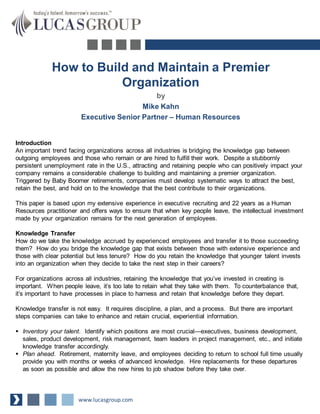 How to Build and Maintain a Premier
Organization
by
Mike Kahn
Executive Senior Partner – Human Resources
Introduction
An important trend facing organizations across all industries is bridging the knowledge gap between
outgoing employees and those who remain or are hired to fulfill their work. Despite a stubbornly
persistent unemployment rate in the U.S., attracting and retaining people who can positively impact your
company remains a considerable challenge to building and maintaining a premier organization.
Triggered by Baby Boomer retirements, companies must develop systematic ways to attract the best,
retain the best, and hold on to the knowledge that the best contribute to their organizations.
This paper is based upon my extensive experience in executive recruiting and 22 years as a Human
Resources practitioner and offers ways to ensure that when key people leave, the intellectual investment
made by your organization remains for the next generation of employees.
Knowledge Transfer
How do we take the knowledge accrued by experienced employees and transfer it to those succeeding
them? How do you bridge the knowledge gap that exists between those with extensive experience and
those with clear potential but less tenure? How do you retain the knowledge that younger talent invests
into an organization when they decide to take the next step in their careers?
For organizations across all industries, retaining the knowledge that you’ve invested in creating is
important. When people leave, it’s too late to retain what they take with them. To counterbalance that,
it’s important to have processes in place to harness and retain that knowledge before they depart.
Knowledge transfer is not easy. It requires discipline, a plan, and a process. But there are important
steps companies can take to enhance and retain crucial, experiential information.
 Inventory your talent. Identify which positions are most crucial—executives, business development,
sales, product development, risk management, team leaders in project management, etc., and initiate
knowledge transfer accordingly.
 Plan ahead. Retirement, maternity leave, and employees deciding to return to school full time usually
provide you with months or weeks of advanced knowledge. Hire replacements for these departures
as soon as possible and allow the new hires to job shadow before they take over.
www.lucasgroup.com
 
