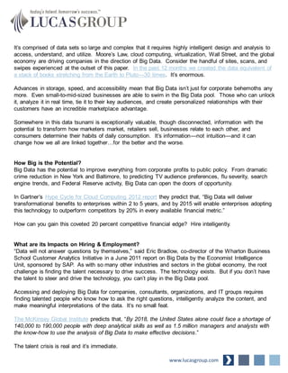 It’s comprised of data sets so large and complex that it requires highly intelligent design and analysis to
access, understand, and utilize. Moore’s Law, cloud computing, virtualization, Wall Street, and the global
economy are driving companies in the direction of Big Data. Consider the handful of sites, scans, and
swipes experienced at the outset of this paper. In the past 12 months we created the data equivalent of
a stack of books stretching from the Earth to Pluto—30 times. It’s enormous.
Advances in storage, speed, and accessibility mean that Big Data isn’t just for corporate behemoths any
more. Even small-to-mid-sized businesses are able to swim in the Big Data pool. Those who can unlock
it, analyze it in real time, tie it to their key audiences, and create personalized relationships with their
customers have an incredible marketplace advantage.
Somewhere in this data tsunami is exceptionally valuable, though disconnected, information with the
potential to transform how marketers market, retailers sell, businesses relate to each other, and
consumers determine their habits of daily consumption. It’s information—not intuition—and it can
change how we all are linked together…for the better and the worse.
How Big is the Potential?
Big Data has the potential to improve everything from corporate profits to public policy. From dramatic
crime reduction in New York and Baltimore, to predicting TV audience preferences, flu severity, search
engine trends, and Federal Reserve activity, Big Data can open the doors of opportunity.
In Gartner’s Hype Cycle for Cloud Computing 2012 report they predict that, “Big Data will deliver
transformational benefits to enterprises within 2 to 5 years, and by 2015 will enable enterprises adopting
this technology to outperform competitors by 20% in every available financial metric.”
How can you gain this coveted 20 percent competitive financial edge? Hire intelligently.
What are its Impacts on Hiring & Employment?
“Data will not answer questions by themselves,” said Eric Bradlow, co-director of the Wharton Business
School Customer Analytics Initiative in a June 2011 report on Big Data by the Economist Intelligence
Unit, sponsored by SAP. As with so many other industries and sectors in the global economy, the root
challenge is finding the talent necessary to drive success. The technology exists. But if you don’t have
the talent to steer and drive the technology, you can’t play in the Big Data pool.
Accessing and deploying Big Data for companies, consultants, organizations, and IT groups requires
finding talented people who know how to ask the right questions, intelligently analyze the content, and
make meaningful interpretations of the data. It’s no small feat.
The McKinsey Global Institute predicts that, “By 2018, the United States alone could face a shortage of
140,000 to 190,000 people with deep analytical skills as well as 1.5 million managers and analysts with
the know-how to use the analysis of Big Data to make effective decisions.”
The talent crisis is real and it’s immediate.
www.lucasgroup.com
 