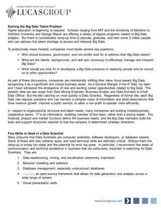 Solving the Big Data Talent Problem
Higher education is beginning to respond. Schools ranging from MIT and the University of Montana to
Stanford University and George Mason are offering a variety of degree programs related to Big Data
analysis. But there is considerable ramp-up time to educate, graduate, and train some 2 million people
who can address this talent shortage to access and interpret Big Data.
To productively move forward, companies must tackle several key questions;
 Who should business, government, and non-profits look for to address their Big Data needs?
 What are the talents, backgrounds, and skill sets necessary to effectively manage and interpret
Big Data?
 What should you look for in developing a Big Data presence or replacing people who’ve moved
on to other opportunities?
As part of these discussions, companies are intentionally shifting their value focus toward Big Data,
recognizing it as a significant and critical business asset. As a General Manger in the IT field, my team
and I have witnessed the emergence of new and exciting career opportunities related to Big Data. The
position titles we see range from Data Mining Engineer, Business Analyst and Data Architect to Chief
Data Officer. But the title catching on most quickly is Data Scientist. Regardless of formal title, each Big
Data role requires someone who can harness a complex maze of information and distill observations that
drive revenue growth, improve a public service, or allow a non-profit to operate more efficiently.
In respect to organizational structure and talent needs, many companies are building multidisciplinary,
cooperative teams. IT is an informative, enabling member of this team, rather than a driving leader. The
financial, product and market functions define the business needs, and the Big Data members build the
tools and support structures required to fuel the company in determined strategic directions.
Five Skills to Seek in a Data Scientist
Many presume that Data Scientists are computer scientists, software developers, or database experts.
Some of those skill sets certainly apply, and solid technical skills are definitely critical. Without them the
ramp-up is simply too steep and the potential for error too great. In particular, I recommend five areas of
communication and technical excellence in business that are particularly important in searching for Data
Scientists. They are:
1. Data warehousing, mining, and visualization (extremely important)
2. Behavior modeling and statistics
3. Database management, especially unstructured databases
4. Hadoop, an open-source framework that allows for data generation and analysis across a
wide range of servers
5. Visual presentation skills
www.lucasgroup.com
 