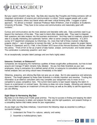 But your search shouldn't stop there. Big Data also requires Big Thoughts and finding someone with an
integrated combination of science and communication is critical. Some suggest people with a solid
knowledge of physics; others tout liberal artists with keen critical thinking skills. I suggest a hybrid
approach. “It’s almost a mindset,” observed Professor Mark Whitehorn, chair of analytics at Scotland’s
University of Dundee. “They have to be curious and communicative and reasonably good with
numbers.”
Curious and communicative are the more abstract and desirable skills sets. Data scientists need to go
beyond the mechanics of the data. They need to blend often disparate data. They need to integrate
their questions and data analysis into the business environment. And they need to creatively present the
data in a visually interesting and systematic fashion, often to senior company leadership. In a 2012
survey of IT department employees by Infochimps, Inc. more than half of those involved in Big Data
projects cited a “…lack of expertise to connect the dots,” as the most common reason for project failure.
Thomas H. Davenport and D.J. Patil, in the October 2012 issue of the Harvard Business Review, offered
this advice. “Think of him or her as a hybrid of data hacker, analyst, communicator, and trusted adviser.
The combination is extremely powerful—and rare.”
It's an exceptionally complex talent package and one that's highly select.
Insource, Contract, or Outsource?
Companies are recognizing the meritorious qualities of these sought-after professionals, but how to best
acquire and manage IT talent remains hotly debated. Do you hire Data Scientists as your own
employees, bring in contractors for a defined period of time, or outsource to consultants who are already
trained analysts and can bring critical mass immediately to the table?
Obtaining, analyzing, and utilizing Big Data can give you an edge. But it’s also expensive and extremely
dynamic. The insight gleaned by these Data Scientists is critically important and sensitive. Trusting this
information to an external consultant (who may complete your assignment only to move on to a
competitor’s) poses competitive risks. The current trend seems to lean toward keeping this talent in-
house on a permanent or contract basis. But doing so does not come cheaply. Attracting and retaining
this scarce talent requires an investment of time and money as well as the ability to sell the opportunity
you are offering.
Eight Steps to Harnessing Big Data
Big Data is in its infancy but it holds great promise. The key to success is finding and keeping the talent
with the skills necessary to obtain and analyze the data, ask the right questions, and present findings in
a compelling fashion that makes sense for your organization.
As you begin your Big Data initiatives, I recommend the following steps as essential to crafting a
successful strategy:
1. Understand the Three V’s—volume, velocity, and variety.
2. Assemble a multidisciplinary team.
www.lucasgroup.com
 