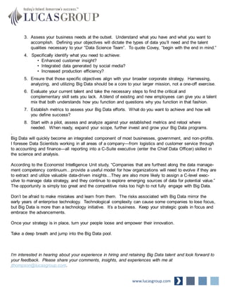 3. Assess your business needs at the outset. Understand what you have and what you want to
accomplish. Defining your objectives will dictate the types of data you’ll need and the talent
qualities necessary to your “Data Science Team”. To quote Covey, “begin with the end in mind.”
4. Specifically identify what you need to achieve:
• Enhanced customer insight?
• Integrated data generated by social media?
• Increased production efficiency?
5. Ensure that those specific objectives align with your broader corporate strategy. Harnessing,
analyzing, and utilizing Big Data should be a core to your larger mission, not a one-off exercise.
6. Evaluate your current talent and take the necessary steps to find the critical and
complementary skill sets you lack. A blend of existing and new employees can give you a talent
mix that both understands how you function and questions why you function in that fashion.
7. Establish metrics to assess your Big Data efforts. What do you want to achieve and how will
you define success?
8. Start with a pilot, assess and analyze against your established metrics and retool where
needed. When ready, expand your scope, further invest and grow your Big Data programs.
.
Big Data will quickly become an integrated component of most businesses, government, and non-profits.
I foresee Data Scientists working in all areas of a company—from logistics and customer service through
to accounting and finance—all reporting into a C-Suite executive (enter the Chief Data Officer) skilled in
the science and analysis.
According to the Economist Intelligence Unit study, “Companies that are furthest along the data manage-
ment competency continuum…provide a useful model for how organizations will need to evolve if they are
to extract and utilize valuable data-driven insights…They are also more likely to assign a C-level exec-
utive to manage data strategy, and they continue to explore emerging sources of data for potential value.”
The opportunity is simply too great and the competitive risks too high to not fully engage with Big Data.
Don’t be afraid to make mistakes and learn from them. The risks associated with Big Data mirror the
early years of enterprise technology. Technological complexity can cause some companies to lose focus,
but Big Data is more than a technology initiative. It’s a business. Keep your strategic goals in focus and
embrace the advancements.
Once your strategy is in place, turn your people loose and empower their innovation.
Take a deep breath and jump into the Big Data pool.
I’m interested in hearing about your experience in hiring and retaining Big Data talent and look forward to
your feedback. Please share your comments, insights, and experiences with me at
jthompson@lucasgroup.com.
www.lucasgroup.com
 