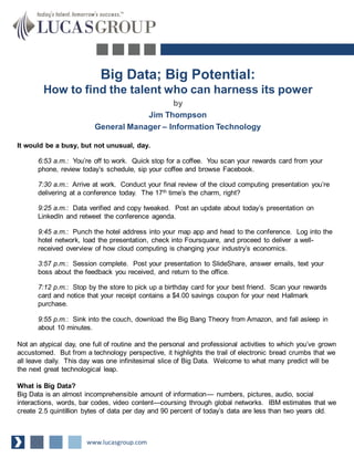 Big Data; Big Potential:
How to find the talent who can harness its power
by
Jim Thompson
General Manager – Information Technology
It would be a busy, but not unusual, day.
6:53 a.m.: You’re off to work. Quick stop for a coffee. You scan your rewards card from your
phone, review today’s schedule, sip your coffee and browse Facebook.
7:30 a.m.: Arrive at work. Conduct your final review of the cloud computing presentation you’re
delivering at a conference today. The 17th time’s the charm, right?
9:25 a.m.: Data verified and copy tweaked. Post an update about today’s presentation on
LinkedIn and retweet the conference agenda.
9:45 a.m.: Punch the hotel address into your map app and head to the conference. Log into the
hotel network, load the presentation, check into Foursquare, and proceed to deliver a well-
received overview of how cloud computing is changing your industry’s economics.
3:57 p.m.: Session complete. Post your presentation to SlideShare, answer emails, text your
boss about the feedback you received, and return to the office.
7:12 p.m.: Stop by the store to pick up a birthday card for your best friend. Scan your rewards
card and notice that your receipt contains a $4.00 savings coupon for your next Hallmark
purchase.
9:55 p.m.: Sink into the couch, download the Big Bang Theory from Amazon, and fall asleep in
about 10 minutes.
Not an atypical day, one full of routine and the personal and professional activities to which you’ve grown
accustomed. But from a technology perspective, it highlights the trail of electronic bread crumbs that we
all leave daily. This day was one infinitesimal slice of Big Data. Welcome to what many predict will be
the next great technological leap.
What is Big Data?
Big Data is an almost incomprehensible amount of information— numbers, pictures, audio, social
interactions, words, bar codes, video content—coursing through global networks. IBM estimates that we
create 2.5 quintillion bytes of data per day and 90 percent of today’s data are less than two years old.
www.lucasgroup.com
 