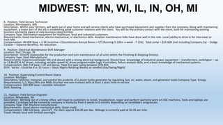 MIDWEST: MN, WI, IL, IN, OH, MI
8. Position: Field Service Technician
Location: Minneapolis, MN
Description: Within your territory, will work out of your home and will service clients who have purchased equipment and supplies from the company. Along with maintaining
equipment, a major part of the job is establishing good customer relations with the client. You will be the primary contact with the client, both for maintaining existing
business and being aware of new business opportunities
Company Type: Sterilization equipment for healthcare, food and industrial customers
Requirements: Good mechanical, electro-mechanical, or electronics skills. Aviation maintenance folks have done well in this role. Local (ability to drive in for interview) or
from MN.
Compensation: 40-45K Base + 2-3K incentive + Discretionary Annual Bonus + OT (Running 5-10hrs a week - 7-15K). Total comp = $55-60K (not including Company Car – Dodge
Caravan + Expense Benefits). No relocation.
9. Position: Electrical Maintenance Shift Manager
Location: East Chicago, IN
Description: Directly responsible for the production and turn maintenance of all units within the Finishing & Shipping Division
Company Type: Steel Manufacturer
Requirements: Experienced leader (E6 and above) with a strong electrical background. Should have knowledge of industrial power equipment – transformers, switchgear – up
to 13.8kvDC & AC drives, including variable speed AC drives programmable Logic Controllers, failure analysis skills, and a basic knowledge of mechanical systems.
Compensation: $60-74K base + OT and bonus. Total first year comp between $70-85K.
Shift: Varies - Could be 8 or 12 hours – Days/ Nights Rotating Weekly as needed (Day/Swing/Night)
10. Position: Supervising/Control Room Opera
Location: Michigan
Description: Monitor, interpret, and control the products of a steam-turbo generator by regulating fuel, air, water, steam, and generator loads.Company Type: Energy
Requirements: U.S. Navy EMs and MMs (nuclear and non-nuclear) with at least 5 years time-in-service.
Compensation: $60-80K base + possible relocation
Shift: Rotating
11. Position: Field Service Engineer
Location: Milwaukee, WI
Description: Working out of a home office, will travel to customers to install, troubleshoot, repair and perform warranty work on CNC machines. Tools and laptops are
provided. Candidate will be trained by company in Kentucky from 6 weeks to 6 months depending on candidate’s progression.
Company Type: CNC Machine manufacturer
Requirements: Good electro-mechanical skills. Good credit.
Compensation: $48-52k base, plus O/T. Per diem approx $36.00 per day. Mileage is currently paid at $0.45 per mile.
Travel: Mostly local with limited overnight.

 
