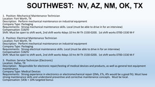 SOUTHWEST: NV, AZ, NM, OK, TX
1. Position: Mechanical Maintenance Technician
Location: Fort Worth, TX
Description: Perform mechanical maintenance on industrial equipment
Company Type: Packaging
Requirements: Strong mechanical maintenance skills. Local (must be able to drive in for an interview)
Compensation: $18/hr
Shift: Must be open to shift work, 2nd shift works 4days 10 hrs M-Th 1530-0200. 1st shift works 0700-1530 M-F
2. Position: Electrical Maintenance Technician
Location: Fort Worth, TX
Description: Perform mechanical maintenance on industrial equipment
Company Type: Packaging
Requirements: Strong electrical maintenance skills. Local (must be able to drive in for an interview)
Compensation: $18/hr
Shift: Must be open to shift work, 2nd shift works 4days 10 hrs M-Th 1530-0200. 1st shift works 0700-1530 M-F
3. Position: Service Technician (Electronic)
Location: Dallas, TX
Description: Responsible for electronic repair/testing of medical devices and products, as well as general test equipment
maintenance.
Company Type: Medical Devices
Requirements: Strong experience in electronics or electromechanical repair (EMs, ETs, ATs would be a good fit). Must have
strong maintenance skills and understand preventive and corrective maintenance concepts. Must be local.
Compensation: $43k + 10% targeted bonus

 