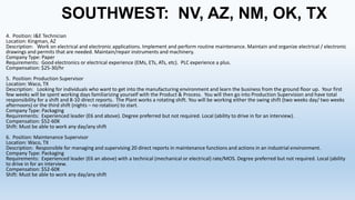 SOUTHWEST: NV, AZ, NM, OK, TX
4. Position: I&E Technician
Location: Kingman, AZ
Description: Work on electrical and electronic applications. Implement and perform routine maintenance. Maintain and organize electrical / electronic
drawings and permits that are needed. Maintain/repair instruments and machinery.
Company Type: Paper
Requirements: Good electronics or electrical experience (EMs, ETs, ATs, etc). PLC experience a plus.
Compensation: $25-30/hr
5. Position: Production Supervisor
Location: Waco, TX
Description: Looking for individuals who want to get into the manufacturing environment and learn the business from the ground floor up. Your first
few weeks will be spent working days familiarizing yourself with the Product & Process. You will then go into Production Supervision and have total
responsibility for a shift and 8-10 direct reports. The Plant works a rotating shift. You will be working either the swing shift (two weeks day/ two weeks
afternoons) or the third shift (nights – no rotation) to start.
Company Type: Packaging
Requirements: Experienced leader (E6 and above). Degree preferred but not required. Local (ability to drive in for an interview).
Compensation: $52-60K
Shift: Must be able to work any day/any shift
6. Position: Maintenance Supervisor
Location: Waco, TX
Description: Responsible for managing and supervising 20 direct reports in maintenance functions and actions in an industrial environment.
Company Type: Packaging
Requirements: Experienced leader (E6 an above) with a technical (mechanical or electrical) rate/MOS. Degree preferred but not required. Local (ability
to drive in for an interview.
Compensation: $52-60K
Shift: Must be able to work any day/any shift

 