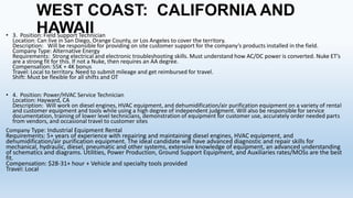 WEST COAST: CALIFORNIA AND
HAWAII

• 3. Position: Field Support Technician
Location: Can live in San Diego, Orange County, or Los Angeles to cover the territory.
Description: Will be responsible for providing on site customer support for the company’s products installed in the field.
Company Type: Alternative Energy
Requirements: Strong electrical and electronic troubleshooting skills. Must understand how AC/DC power is converted. Nuke ET’s
are a strong fit for this. If not a Nuke, then requires an AA degree.
Compensation: 55K + 4K bonus
Travel: Local to territory. Need to submit mileage and get reimbursed for travel.
Shift: Must be flexible for all shifts and OT
• 4. Position: Power/HVAC Service Technician
Location: Hayward, CA
Description: Will work on diesel engines, HVAC equipment, and dehumidification/air purification equipment on a variety of rental
and customer equipment and tools while using a high degree of independent judgment. Will also be responsible for service
documentation, training of lower level technicians, demonstration of equipment for customer use, accurately order needed parts
from vendors, and occasional travel to customer sites
Company Type: Industrial Equipment Rental

Requirements: 5+ years of experience with repairing and maintaining diesel engines, HVAC equipment, and
dehumidification/air purification equipment. The ideal candidate will have advanced diagnostic and repair skills for
mechanical, hydraulic, diesel, pneumatic and other systems, extensive knowledge of equipment, an advanced understanding
of schematics and diagrams. Utilities, Power Production, Ground Support Equipment, and Auxiliaries rates/MOSs are the best
fit.
Compensation: $28-31+ hour + Vehicle and specialty tools provided
Travel: Local

 