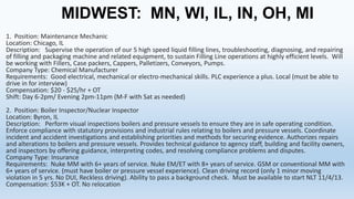 MIDWEST: MN, WI, IL, IN, OH, MI
1. Position: Maintenance Mechanic
Location: Chicago, IL
Description: Supervise the operation of our 5 high speed liquid filling lines, troubleshooting, diagnosing, and repairing
of filling and packaging machine and related equipment, to sustain Filling Line operations at highly efficient levels. Will
be working with Fillers, Case packers, Cappers, Palletizers, Conveyors, Pumps.
Company Type: Chemical Manufacturer
Requirements: Good electrical, mechanical or electro-mechanical skills. PLC experience a plus. Local (must be able to
drive in for interview)
Compensation: $20 - $25/hr + OT
Shift: Day 6-2pm/ Evening 2pm-11pm (M-F with Sat as needed)

2. Position: Boiler Inspector/Nuclear Inspector
Location: Byron, IL
Description: Perform visual inspections boilers and pressure vessels to ensure they are in safe operating condition.
Enforce compliance with statutory provisions and industrial rules relating to boilers and pressure vessels. Coordinate
incident and accident investigations and establishing priorities and methods for securing evidence. Authorizes repairs
and alterations to boilers and pressure vessels. Provides technical guidance to agency staff, building and facility owners,
and inspectors by offering guidance, interpreting codes, and resolving compliance problems and disputes.
Company Type: Insurance
Requirements: Nuke MM with 6+ years of service. Nuke EM/ET with 8+ years of service. GSM or conventional MM with
6+ years of service. (must have boiler or pressure vessel experience). Clean driving record (only 1 minor moving
violation in 5 yrs. No DUI, Reckless driving). Ability to pass a background check. Must be available to start NLT 11/4/13.
Compensation: $53K + OT. No relocation

 