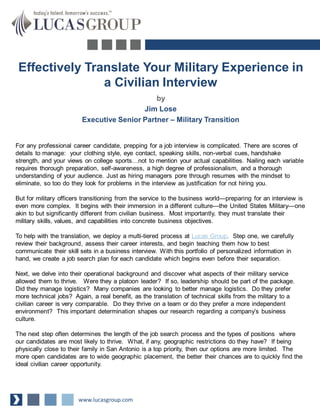 Effectively Translate Your Military Experience in
a Civilian Interview
by
Jim Lose
Executive Senior Partner – Military Transition

For any professional career candidate, prepping for a job interview is complicated. There are scores of
details to manage: your clothing style, eye contact, speaking skills, non-verbal cues, handshake
strength, and your views on college sports…not to mention your actual capabilities. Nailing each variable
requires thorough preparation, self-awareness, a high degree of professionalism, and a thorough
understanding of your audience. Just as hiring managers pore through resumes with the mindset to
eliminate, so too do they look for problems in the interview as justification for not hiring you.
But for military officers transitioning from the service to the business world—preparing for an interview is
even more complex. It begins with their immersion in a different culture—the United States Military—one
akin to but significantly different from civilian business. Most importantly, they must translate their
military skills, values, and capabilities into concrete business objectives.
To help with the translation, we deploy a multi-tiered process at Lucas Group. Step one, we carefully
review their background, assess their career interests, and begin teaching them how to best
communicate their skill sets in a business interview. With this portfolio of personalized information in
hand, we create a job search plan for each candidate which begins even before their separation.
Next, we delve into their operational background and discover what aspects of their military service
allowed them to thrive. Were they a platoon leader? If so, leadership should be part of the package.
Did they manage logistics? Many companies are looking to better manage logistics. Do they prefer
more technical jobs? Again, a real benefit, as the translation of technical skills from the military to a
civilian career is very comparable. Do they thrive on a team or do they prefer a more independent
environment? This important determination shapes our research regarding a company’s business
culture.

The next step often determines the length of the job search process and the types of positions where
our candidates are most likely to thrive. What, if any, geographic restrictions do they have? If being
physically close to their family in San Antonio is a top priority, then our options are more limited. The
more open candidates are to wide geographic placement, the better their chances are to quickly find the
ideal civilian career opportunity.

www.lucasgroup.com

 