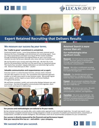 Expert Retained Recruiting that Delivers Results
We measure our success by your terms.                                                    Retained Search is more
Our ‘cradle to grave’ commitment is unmatched.                                           science than art.
Continuity breeds success. Lucas Group believes that every retained search               Our methodologies drive
deserves the focus, knowledge, and commitment of a recruiting expert. From
our initial conversations and expert sourcing of off-the-market candidates               significant results.
through facilitating interviews and ongoing follow-up, your Lucas Group
retained recruiter will be your advocate, your voice, and your trusted partner.          Research – Our team serves as your strategic
                                                                                         partner. We invest upfront in developing a
We are focused on your success each step of the way. We don’t fly in one                 thorough understanding of your vision, goals,
team for the presentation and then turn the search over to a backroom group.             requirements, and parameters.
The result of our recruiters’ singular dedication is an extremely high success
rate. And isn’t that what you’re after – results?                                        Source – We utilize a multifaceted recruiting
                                                                                         process to assemble transcendent market talent
Valuable communication and responsiveness set us apart.                                  from within the target pool.
Executive search is a critical business function, and you need a retained
recruiter who respects it as such. Our consultative and responsive approach              Evaluate – Our detailed evaluation process
enables us to tailor every search to your business needs. We provide regular             assesses experience, management ability,
status updates, written reports on your behalf, and honest feedback                      leadership style, and personal characteristics.
throughout the process.
                                                                                         Present – We only present candidates that align
We will foster consistent, candid, and constructive dialogue between you and             with your company’s needs. If they don’t match,
Lucas Group – the kind of thoughtful communication that engenders short-                 they don’t make the cut.
term results and long-term relationships.
                                                                                         Facilitate – We serve as your voice. We work
                                                                                         closely with you to assist with interviews,
                                                                                         communications, selection, and negotiation.

                                                                                         Transition – We never rest at selection. We
                                                                                         support you and the candidate throughout the
                                                                                         transition, providing assistance and evaluation
                                                                                         well into the first year of employment.




Our process and methodologies are tailored to fit your needs.
No two retained searches are exactly alike, and a cookie-cutter approach ends in lackluster leadership. For each new search, Lucas
Group develops a targeted retained search strategy designed to render an overview of available and interested talent; a barometer of
compensation; a breadth of market intelligence; and ultimately a short list of recommended candidates for your consideration.
Our success is directly measured by the financial and performance impact
that your executive hire has on – and within – your company.

We succeed when you succeed.
 