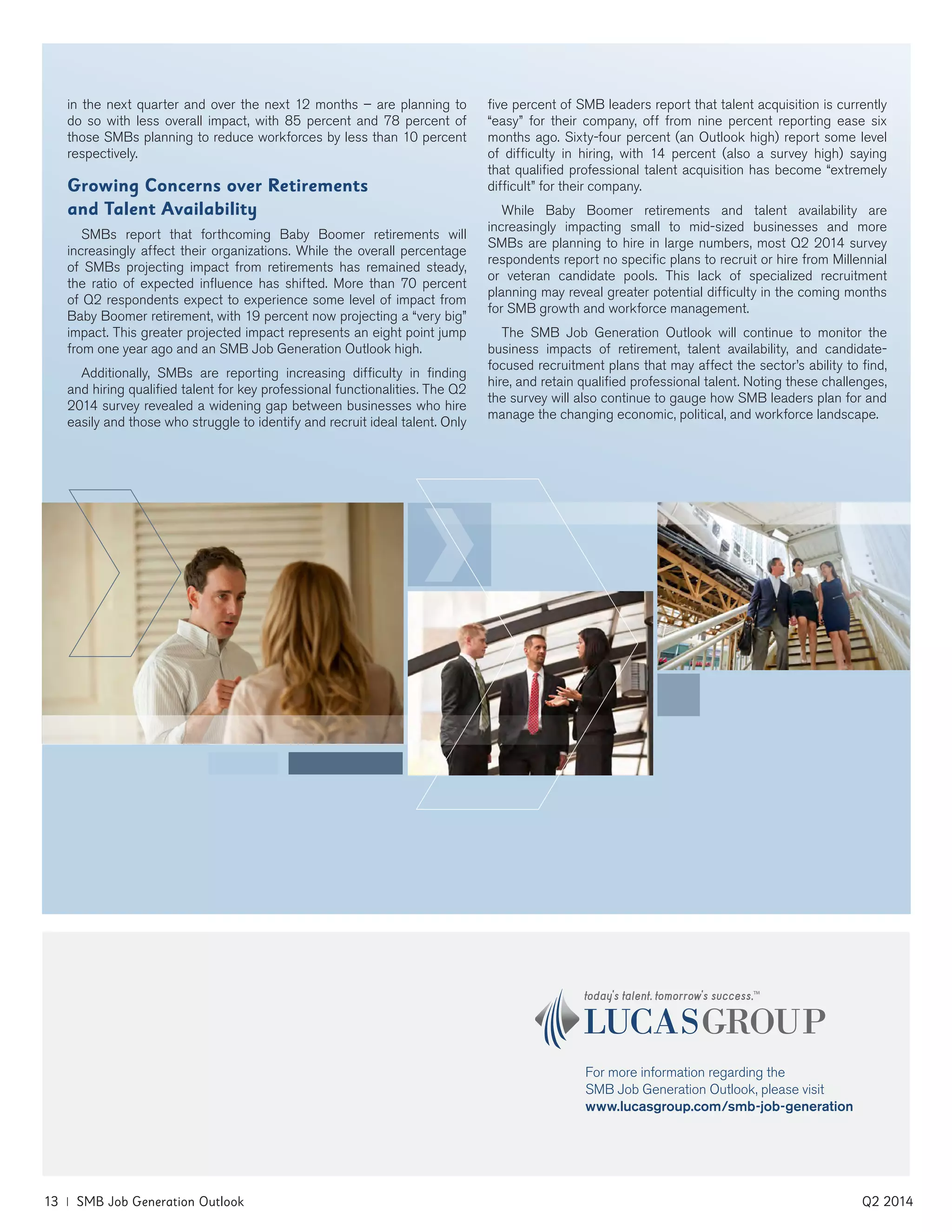 13 | SMB Job Generation Outlook	 Q2 2014
For more information regarding the
SMB Job Generation Outlook, please visit
www.lucasgroup.com/smb-job-generation
in the next quarter and over the next 12 months – are planning to
do so with less overall impact, with 85 percent and 78 percent of
those SMBs planning to reduce workforces by less than 10 percent
respectively.
Growing Concerns over Retirements
and Talent Availability
SMBs report that forthcoming Baby Boomer retirements will
increasingly affect their organizations. While the overall percentage
of SMBs projecting impact from retirements has remained steady,
the ratio of expected influence has shifted. More than 70 percent
of Q2 respondents expect to experience some level of impact from
Baby Boomer retirement, with 19 percent now projecting a “very big”
impact. This greater projected impact represents an eight point jump
from one year ago and an SMB Job Generation Outlook high.
Additionally, SMBs are reporting increasing difficulty in finding
and hiring qualified talent for key professional functionalities. The Q2
2014 survey revealed a widening gap between businesses who hire
easily and those who struggle to identify and recruit ideal talent. Only
five percent of SMB leaders report that talent acquisition is currently
“easy” for their company, off from nine percent reporting ease six
months ago. Sixty-four percent (an Outlook high) report some level
of difficulty in hiring, with 14 percent (also a survey high) saying
that qualified professional talent acquisition has become “extremely
difficult” for their company.
While Baby Boomer retirements and talent availability are
increasingly impacting small to mid-sized businesses and more
SMBs are planning to hire in large numbers, most Q2 2014 survey
respondents report no specific plans to recruit or hire from Millennial
or veteran candidate pools. This lack of specialized recruitment
planning may reveal greater potential difficulty in the coming months
for SMB growth and workforce management.
The SMB Job Generation Outlook will continue to monitor the
business impacts of retirement, talent availability, and candidate-
focused recruitment plans that may affect the sector’s ability to find,
hire, and retain qualified professional talent. Noting these challenges,
the survey will also continue to gauge how SMB leaders plan for and
manage the changing economic, political, and workforce landscape.
 