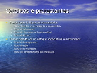 Catolicos e protestantes Teorias sobre la figura del emprendedor: Teorias basadas en los rasgos de la personalidad. Teoria de schumpeter. Teoria de  los rasgos de la personalidad. Teoria de kirzner. Teorias basadas en un enfoque sociocultural o institucional: Teoria de la marginacion Teoria de redes  Teoria de la incubadora Teoria del comportamiento del empresario 