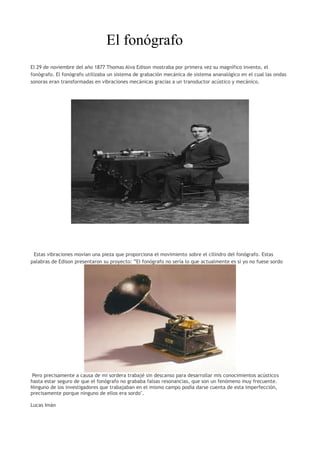 El fonógrafo
El 29 de noviembre del año 1877 Thomas Alva Edison mostraba por primera vez su magnífico invento, el
fonógrafo. El fonógrafo utilizaba un sistema de grabación mecánica de sistema ananalógico en el cual las ondas
sonoras eran transformadas en vibraciones mecánicas gracias a un transductor acústico y mecánico.
Estas vibraciones movían una pieza que proporciona el movimiento sobre el cilindro del fonógrafo. Estas
palabras de Edison presentaron su proyecto: ”El fonógrafo no sería lo que actualmente es si yo no fuese sordo
Pero precisamente a causa de mi sordera trabajé sin descanso para desarrollar mis conocimientos acústicos
hasta estar seguro de que el fonógrafo no grababa falsas resonancias, que son un fenómeno muy frecuente.
Ninguno de los investigadores que trabajaban en el mismo campo podía darse cuenta de esta imperfección,
precisamente porque ninguno de ellos era sordo".
Lucas Imán
 