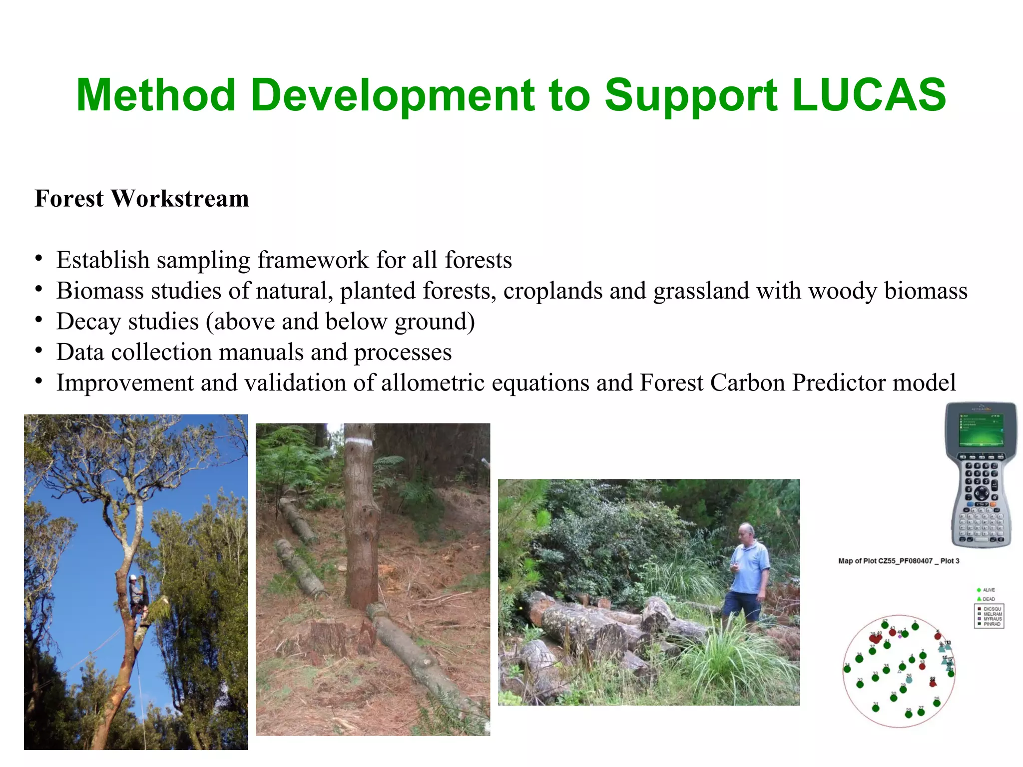 Method Development to Support LUCAS Forest Workstream Establish sampling framework for all forests Biomass studies of natural, planted forests, croplands and grassland with woody biomass Decay studies (above and below ground) Data collection manuals and processes Improvement and validation of allometric equations and Forest Carbon Predictor model 