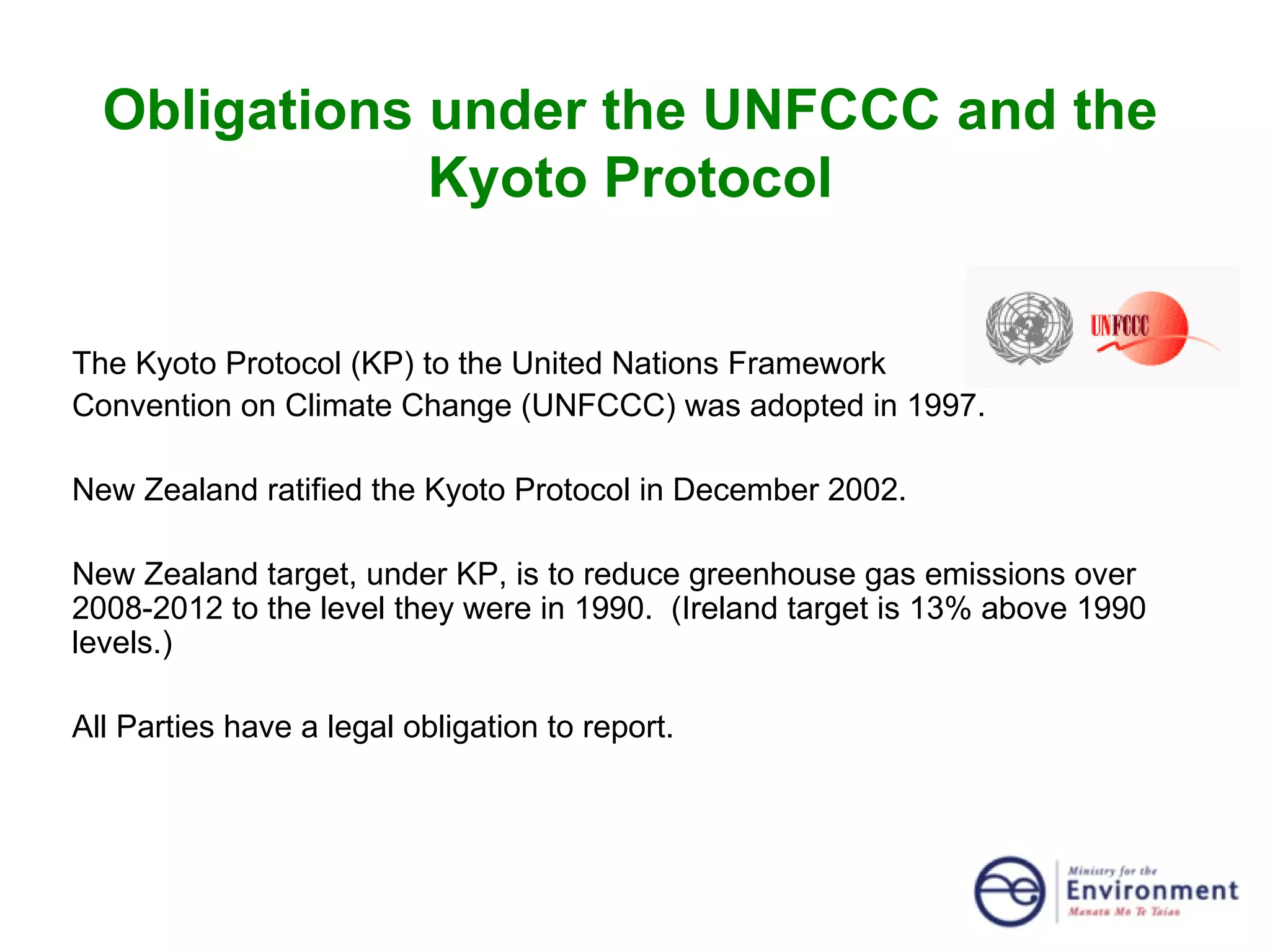 Obligations under the UNFCCC and the Kyoto Protocol The Kyoto Protocol (KP) to the United Nations Framework  Convention on Climate Change (UNFCCC) was adopted in 1997. New Zealand ratified the Kyoto Protocol in December 2002. New Zealand target, under KP, is to reduce greenhouse gas emissions over 2008-2012 to the level they were in 1990.  (Ireland target is 13% above 1990 levels.)  All Parties have a legal obligation to report. 