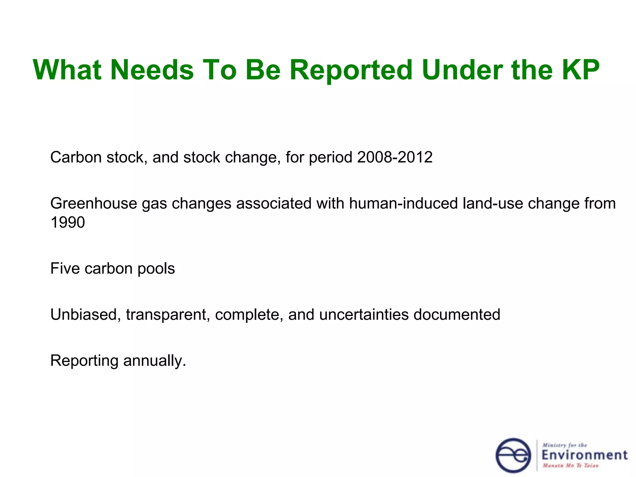 What Needs To Be Reported Under the KP Carbon stock, and stock change, for period 2008-2012 Greenhouse gas changes associated with human-induced land-use change from 1990 Five carbon pools Unbiased, transparent, complete, and uncertainties documented Reporting annually. 