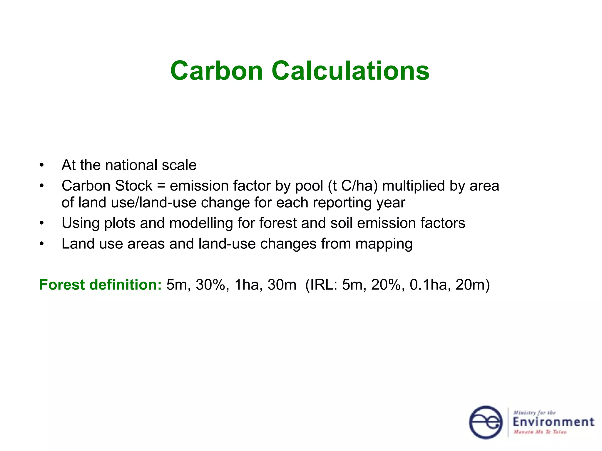 Carbon Calculations  At the national scale Carbon Stock = emission factor by pool (t C/ha) multiplied by area of land use/land-use change for each reporting year Using plots and modelling for forest and soil emission factors Land use areas and land-use changes from mapping Forest definition:  5m, 30%, 1ha, 30m  (IRL: 5m, 20%, 0.1ha, 20m) 