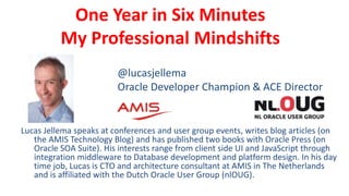 One Year in Six Minutes
My Professional Mindshifts
Lucas Jellema speaks at conferences and user group events, writes blog articles (on
the AMIS Technology Blog) and has published two books with Oracle Press (on
Oracle SOA Suite). His interests range from client side UI and JavaScript through
integration middleware to Database development and platform design. In his day
time job, Lucas is CTO and architecture consultant at AMIS in The Netherlands
and is affiliated with the Dutch Oracle User Group (nlOUG).
@lucasjellema
Oracle Developer Champion & ACE Director
 