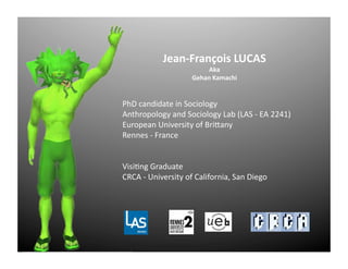 Jean-­‐François	
  LUCAS	
  
Aka	
  
Gehan	
  Kamachi	
  
PhD	
  candidate	
  in	
  Sociology	
  
Anthropology	
  and	
  Sociology	
  Lab	
  (LAS	
  -­‐	
  EA	
  2241)	
  
European	
  University	
  of	
  BriCany	
  
Rennes	
  -­‐	
  France	
  	
  
	
  	
  
VisiGng	
  Graduate	
  
CRCA	
  -­‐	
  University	
  of	
  California,	
  San	
  Diego	
  
 