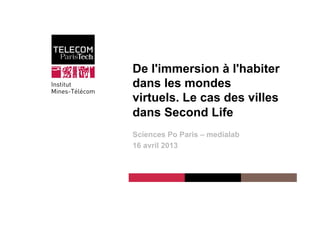 Institut Mines-Télécom
De l'immersion à l'habiter
dans les mondes
virtuels. Le cas des villes
dans Second Life
Sciences Po Paris – medialab
16 avril 2013
 