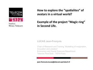 How	
  to	
  explore	
  the	
  “spa/alites”	
  of	
  
avatars	
  in	
  a	
  virtual	
  world?	
  	
  
	
  
Example	
  of	
  the	
  project	
  “Magic	
  ring”	
  
in	
  Second	
  Life.	
  
	
  
LUCAS Jean-François
Chair of Research and Training “Modelling of imagination,
innovation and creation”
Economics and Social Sciences Department
Telecom ParisTech - 75014 Paris
jean-francois.lucas@telecom-paristech.fr
 