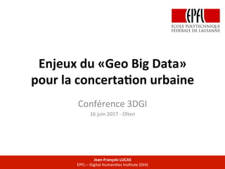 Enjeux	du	«Geo	Big	Data»		
pour	la	concerta7on	urbaine		
Conférence	3DGI		
16	juin	2017	-	Olten	
Jean-François	LUCAS	
EPFL	–	Digital	HumaniCes	InsCtute	(DHI)	
 