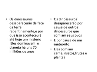 • Os dinossauros          • Os dinossauros
  desaparecerão da face     desaparecerão por
  da terra                  causa de outros
  repentinamente,e por      dinossauros que
  que isso aconteceu è      comiam seus ovos
  até hoje um mistério    • E por causa de um
  .Eles dominavam o         meteorito
  planeta há uns 70       • Eles comiam
  milhões de anos           carne,insetos,frutas e
                            plantas
 