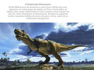 A história dos Dinossauros
  20 04 2008 Acerca de duzentos e vinte cinco milhões de anos,
  apareceu um novo grupo de répteis na Terra. Como todos os
répteis, tem a pele impermeável e com escamas e que nascem de
 um ovo. Estes chamavam-se dinossauros. Durante os seguintes
 cento e sessenta milhões de anos reinaram a Terra, antes de se
                      finalmente extinguirem.
 