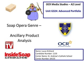 Soap Opera Genre –
Ancillary Product
Analysis
Name: Lucas Kirkland
Candidate Number: 1159
Center Name: St. Andrew’s Catholic School
Center Number: 64135
OCR Media Studies – A2 Level
Unit G324: Advanced Portfolio
 