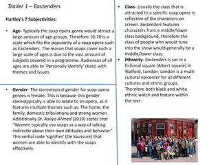 Trailer 1 – Eastenders
Hartley's 7 Subjectivities:
• Age- Typically the soap opera genre would attract a
large amount of age groups. Therefore 16-70 is a
scale which fits the popularity of a soap opera such
as Eastenders. The reason that soaps cover such a
large scale of ages is due to the vast amount of
subjects covered in a programme. Audiences of all
ages are able to ‘Personally identify’ (Katz) with
themes and issues.
• Gender- The stereotypical gender for soap opera
genres is female. This is because this gender
stereotypically is able to relate to an opera, as it
features multiple themes such as: The home, the
family, domestic tribulations and strong women.
Additionally Dr. Aaliya Ahmed (2010) states that
“Women typically use soaps as a way of talking
indirectly about their own attitudes and behavior.”
This verbal code ‘signifies’ (De Saussure) that
women are able to identify with the soaps
effectively.
• Class- Usually the class that is
attracted to a specific soap opera is
reflective of the characters on
screen. Eastenders features
characters from a middle/lower
class background, therefore the
class of people who would tune
into the show would generally be a
middle/lower class.
• Ethnicity- Eastenders is set in a
fictional square (Albert square) in
Walford, London. London is a multi
cultural epicenter for all different
cultures and ethnic groups.
Therefore both black and white
ethnic watch and feature within
the text.
 