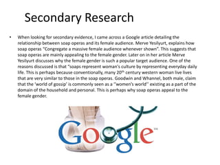 Secondary Research
• When looking for secondary evidence, I came across a Google article detailing the
relationship between soap operas and its female audience. Merve Yesilyurt, explains how
soap operas “Congregate a massive female audience whenever shown”. This suggests that
soap operas are mainly appealing to the female gender. Later on in her article Merve
Yesilyurt discusses why the female gender is such a popular target audience. One of the
reasons discussed is that “soaps represent woman's culture by representing everyday daily
life. This is perhaps because conventionally, many 20th century western woman live lives
that are very similar to those in the soap operas. Goodwin and Whannel, both male, claim
that the ‘world of gossip’ is commonly seen as a ‘’women’s world’’ existing as a part of the
domain of the household and personal. This is perhaps why soap operas appeal to the
female gender.
 