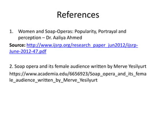 References
1. Women and Soap-Operas: Popularity, Portrayal and
perception – Dr. Aaliya Ahmed
Source: http://www.ijsrp.org/research_paper_jun2012/ijsrp-
June-2012-47.pdf
2. Soap opera and its female audience written by Merve Yesilyurt
https://www.academia.edu/6656923/Soap_opera_and_its_fema
le_audience_written_by_Merve_Yesilyurt
 