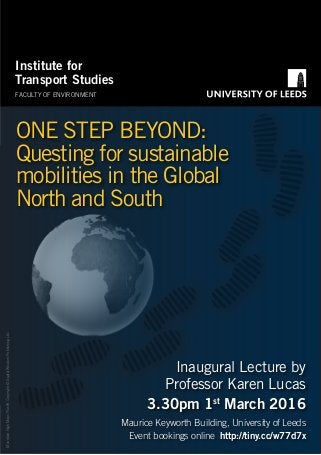 MountainHighMapsPlus®,Copyright©DigitalWisdomPublishingLtd.
ONE STEP BEYOND:
Questing for sustainable
mobilities in the Global
North and South
Inaugural Lecture by
Professor Karen Lucas
3.30pm 1st
March 2016
Maurice Keyworth Building, University of Leeds
Event bookings online http://tiny.cc/w77d7x
Institute for
Transport Studies
FACULTY OF ENVIRONMENT
C
M
Y
CM
MY
CY
CMY
K
Lucas lecture Poster Dec 2015.pdf 1 26/01/2016 09:48
 