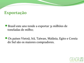 Exportação
Brasil este ano tende a exportar 31 milhões de
toneladas de milho;
Os países Vietnã, Irã, Taiwan, Malásia, Egito e Coreia
do Sul são os maiores compradores.
 