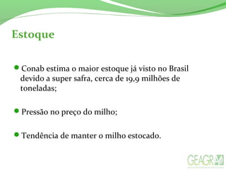 Estoque
Conab estima o maior estoque já visto no Brasil
devido a super safra, cerca de 19,9 milhões de
toneladas;
Pressão no preço do milho;
Tendência de manter o milho estocado.
 