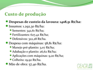 Custo de produção
Despesas de custeio da lavoura: 1408,51 R$/ha:
Insumos: 1.292,30 R$/ha:
Sementes: 342,61 R$/ha;
Fertilizantes: 627,42 R$/ha;
Defensivos: 322,28 R$/ha.
Despesa com máquinas: 58,81 R$/ha:
Manejo pré-plantio: 3,07 R$/ha;
Adubação e plantio: 26,62 R$/ha;
Aplicações com máquinas: 9,20 R$/ha;
Colheita: 19,92 R$/ha.
Mão de obra: 57,40 R$/ha.
 