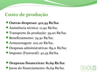 Custo de produção
Outras despesas: 422,54 R$/ha:
Assistência técnica: 12,92 R$/ha;
Transporte da produção: 39,00 R$/ha;
Beneficiamento: 79,30 R$/ha;
Armazenagem: 202,20 R$/ha;
Despesas administrativas: 89,11 R$/ha;
Imposto (Funrural): 42,45 R$/ha.
Despesas financeiras: 81,69 R$/ha:
Juros do financiamento: 81,69 R$/ha.
 