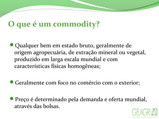O que é um commodity?
Qualquer bem em estado bruto, geralmente de
origem agropecuária, de extração mineral ou vegetal,
produzido em larga escala mundial e com
características físicas homogêneas;
Geralmente com foco no comércio com o exterior;
Preço é determinado pela demanda e oferta mundial,
através das bolsas.
 
