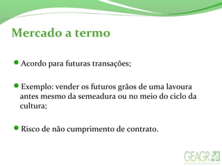 Mercado a termo
Acordo para futuras transações;
Exemplo: vender os futuros grãos de uma lavoura
antes mesmo da semeadura ou no meio do ciclo da
cultura;
Risco de não cumprimento de contrato.
 