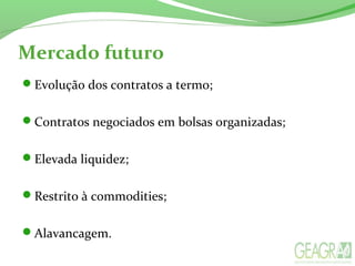 Mercado futuro
Evolução dos contratos a termo;
Contratos negociados em bolsas organizadas;
Elevada liquidez;
Restrito à commodities;
Alavancagem.
 