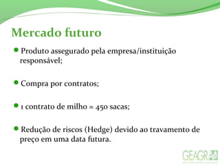 Mercado futuro
Produto assegurado pela empresa/instituição
responsável;
Compra por contratos;
1 contrato de milho = 450 sacas;
Redução de riscos (Hedge) devido ao travamento de
preço em uma data futura.
 