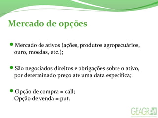 Mercado de opções
Mercado de ativos (ações, produtos agropecuários,
ouro, moedas, etc.);
São negociados direitos e obrigações sobre o ativo,
por determinado preço até uma data específica;
Opção de compra = call;
Opção de venda = put.
 