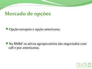 Mercado de opções
Opção europeia e opção americana;
Na BM&F os ativos agropecuários são negociados com
call e put americanas.
 