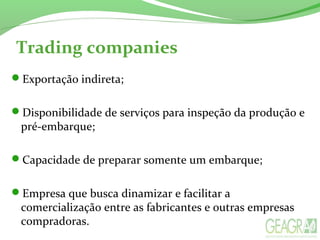 Trading companies
Exportação indireta;
Disponibilidade de serviços para inspeção da produção e
pré-embarque;
Capacidade de preparar somente um embarque;
Empresa que busca dinamizar e facilitar a
comercialização entre as fabricantes e outras empresas
compradoras.
 