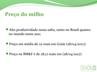 Preço do milho
Alta produtividade nesta safra, tanto no Brasil quanto
no mundo neste ano;
Preço em média de 22 reais em Goiás (28/04/2017);
Preço na BM&F é de 28,17 reais em (28/04/2017).
 