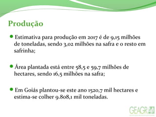 Produção
Estimativa para produção em 2017 é de 9,15 milhões
de toneladas, sendo 3,02 milhões na safra e o resto em
safrinha;
Área plantada está entre 58,5 e 59,7 milhões de
hectares, sendo 16,5 milhões na safra;
Em Goiás plantou-se este ano 1520,7 mil hectares e
estima-se colher 9.808,1 mil toneladas.
 