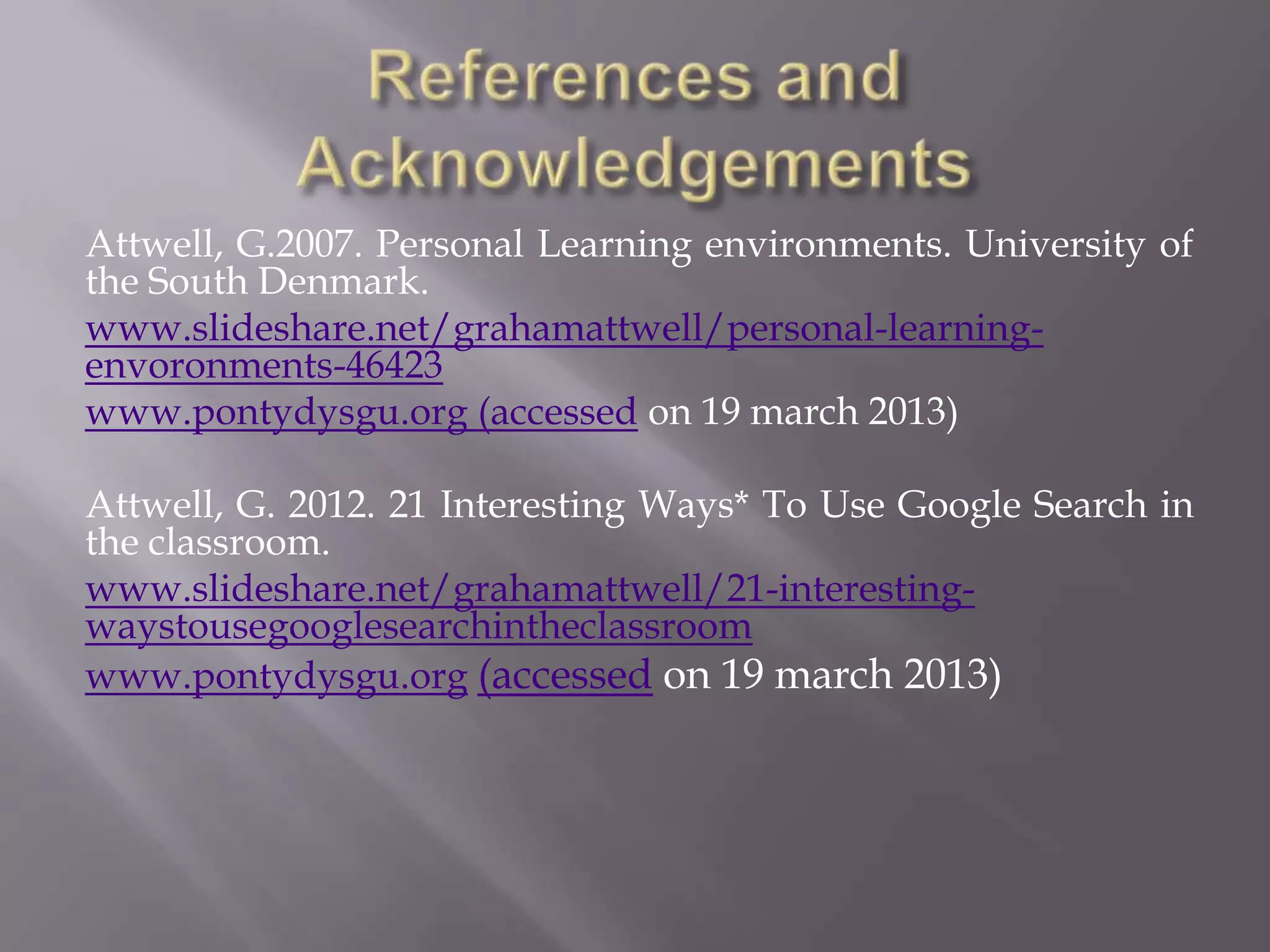 Attwell, G.2007. Personal Learning environments. University of
the South Denmark.
www.slideshare.net/grahamattwell/personal-learning-
envoronments-46423
www.pontydysgu.org (accessed on 19 march 2013)
Attwell, G. 2012. 21 Interesting Ways* To Use Google Search in
the classroom.
www.slideshare.net/grahamattwell/21-interesting-
waystousegooglesearchintheclassroom
www.pontydysgu.org (accessed on 19 march 2013)
 