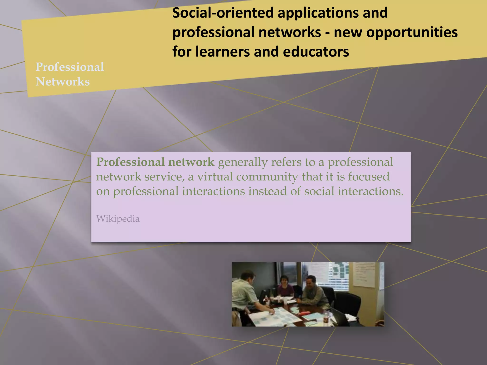 Professional network generally refers to a professional
network service, a virtual community that it is focused
on professional interactions instead of social interactions.
Wikipedia
Social-oriented applications and
professional networks - new opportunities
for learners and educators
Professional
Networks
 