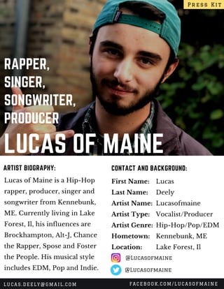 LUCAS OF MAINE
RAPPER,
SINGER,
SONGWRITER,
PRODUCER
Lucas of Maine is a Hip-Hop
rapper, producer, singer and
songwriter from Kennebunk,
ME. Currently living in Lake
Forest, Il, his influences are
Brockhampton, Alt-J, Chance
the Rapper, Spose and Foster
the People. His musical style
includes EDM, Pop and Indie.
CONTACT AND BACKGROUND:ARTIST BIOGRAPHY:
First Name:
Last Name:
Artist Name:
Artist Type:
Artist Genre:
Hometown:
Location:
Lucas
Deely
Lucasofmaine 
Vocalist/Producer
Hip-Hop/Pop/EDM
Kennebunk, ME
Lake Forest, Il
Press Kit
LUCAS.DEELY@GMAIL.COM FACEBOOK.COM/LUCASOFMAINE
@Lucasofmaine
@Lucasofmaine
 